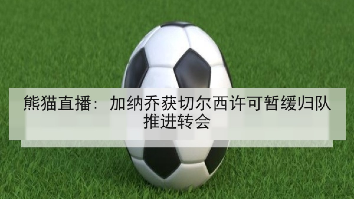 熊猫直播: 加纳乔获切尔西许可暂缓归队推进转会
