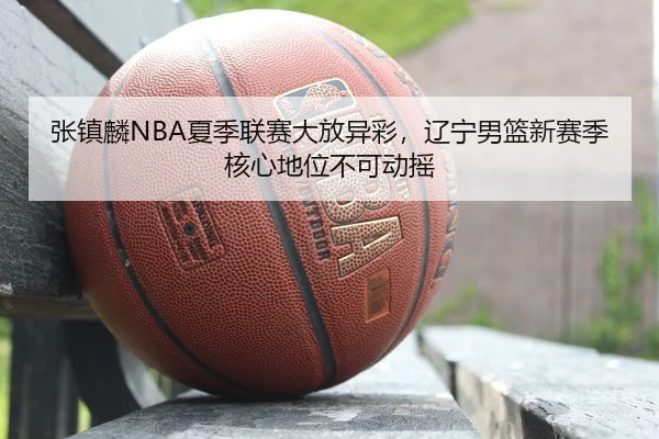 张镇麟NBA夏季联赛大放异彩，辽宁男篮新赛季核心地位不可动摇