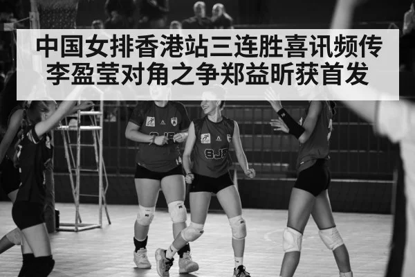 中国女排香港站三连胜喜讯频传李盈莹对角之争郑益昕获首发